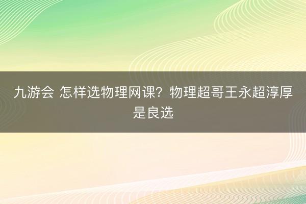 九游会 怎样选物理网课？物理超哥王永超淳厚是良选
